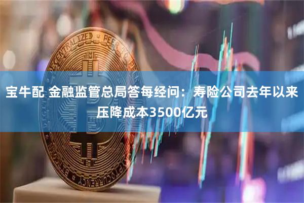 宝牛配 金融监管总局答每经问：寿险公司去年以来压降成本3500亿元