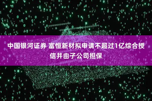 中国银河证券 富恒新材拟申请不超过1亿综合授信并由子公司担保