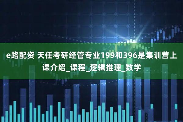e路配资 天任考研经管专业199和396是集训营上课介绍_课程_逻辑推理_数学