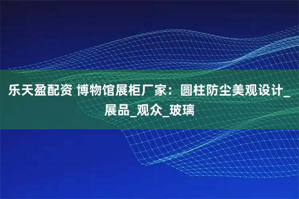 乐天盈配资 博物馆展柜厂家：圆柱防尘美观设计_展品_观众_玻璃