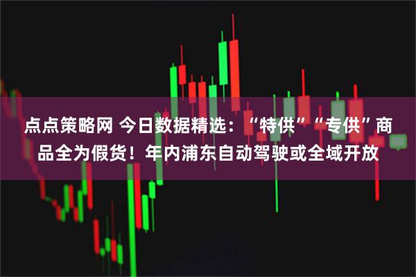 点点策略网 今日数据精选：“特供”“专供”商品全为假货！年内浦东自动驾驶或全域开放