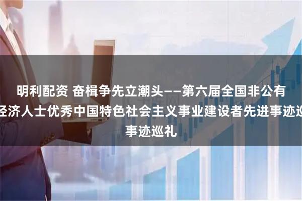 明利配资 奋楫争先立潮头——第六届全国非公有制经济人士优秀中国特色社会主义事业建设者先进事迹巡礼