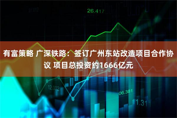 有富策略 广深铁路：签订广州东站改造项目合作协议 项目总投资约1666亿元