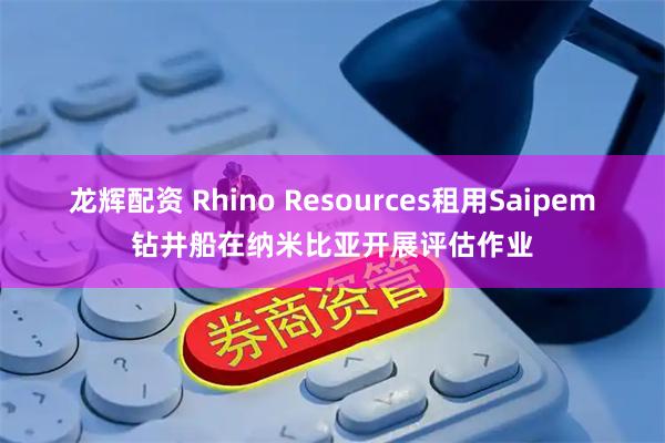 龙辉配资 Rhino Resources租用Saipem钻井船在纳米比亚开展评估作业