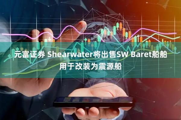 元富证券 Shearwater将出售SW Baret船舶用于改装为震源船
