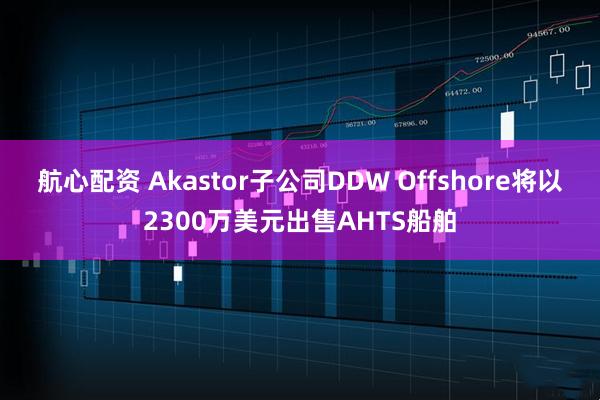 航心配资 Akastor子公司DDW Offshore将以2300万美元出售AHTS船舶