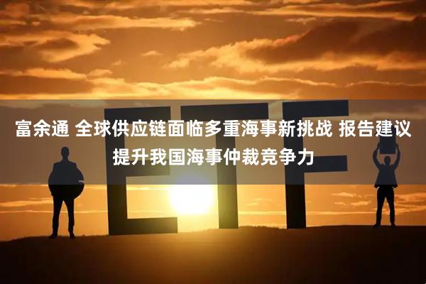 富余通 全球供应链面临多重海事新挑战 报告建议提升我国海事仲裁竞争力