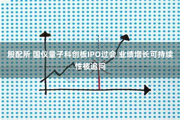 股配所 国仪量子科创板IPO过会 业绩增长可持续性被追问