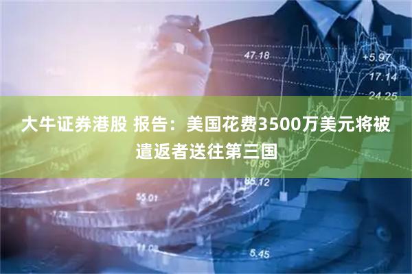 大牛证券港股 报告:美国花费3500万美元将被遣返者送往第三国