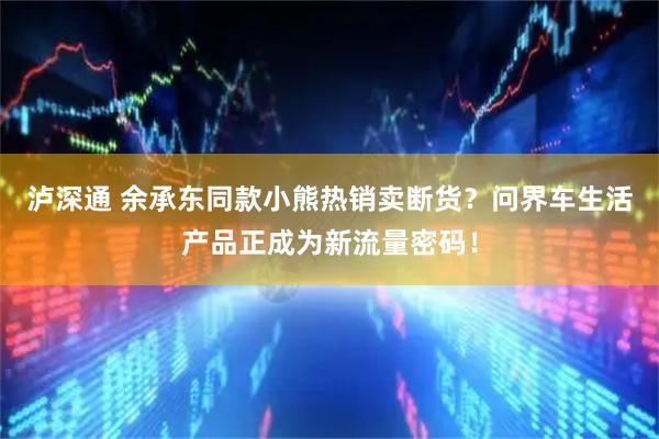 泸深通 余承东同款小熊热销卖断货？问界车生活产品正成为新流量密码！