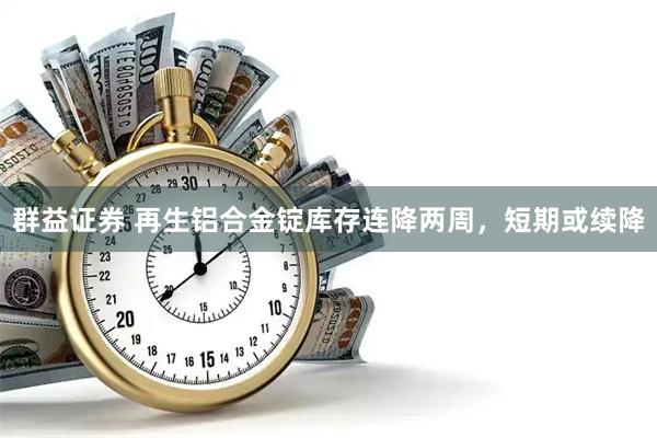 群益证券 再生铝合金锭库存连降两周，短期或续降