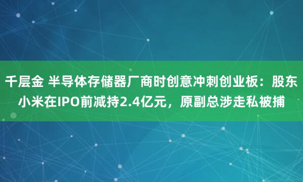 千层金 半导体存储器厂商时创意冲刺创业板:股东小米在IPO前减持2.4亿元,原副总涉走私被捕