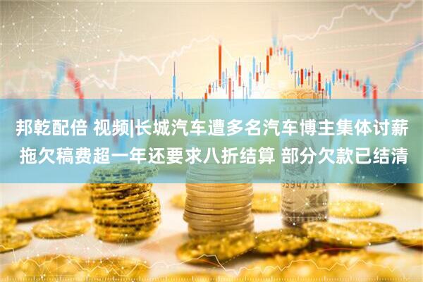 邦乾配倍 视频|长城汽车遭多名汽车博主集体讨薪 拖欠稿费超一年还要求八折结算 部分欠款已结清