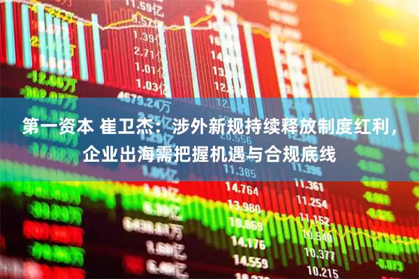 第一资本 崔卫杰:涉外新规持续释放制度红利,企业出海需把握机遇与合规底线